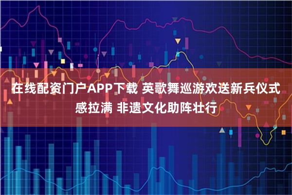 在线配资门户APP下载 英歌舞巡游欢送新兵仪式感拉满 非遗文化助阵壮行