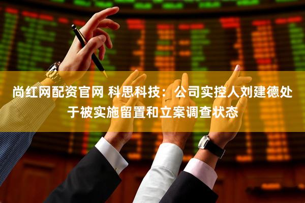 尚红网配资官网 科思科技：公司实控人刘建德处于被实施留置和立案调查状态