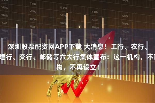 深圳股票配资网APP下载 大消息！工行、农行、中行、建行、交行、邮储等六大行集体宣布：这一机构，不再设立！