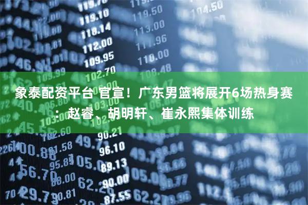 象泰配资平台 官宣！广东男篮将展开6场热身赛：赵睿、胡明轩、崔永熙集体训练