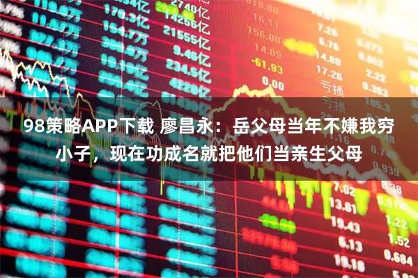 98策略APP下载 廖昌永：岳父母当年不嫌我穷小子，现在功成名就把他们当亲生父母