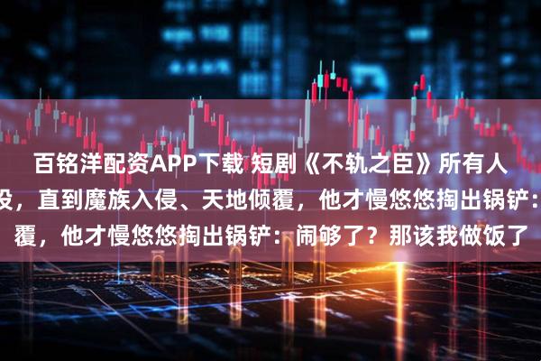 百铭洋配资APP下载 短剧《不轨之臣》所有人都以为他只是个普通杂役，直到魔族入侵、天地倾覆，他才慢悠悠掏出锅铲：闹够了？那该我做饭了