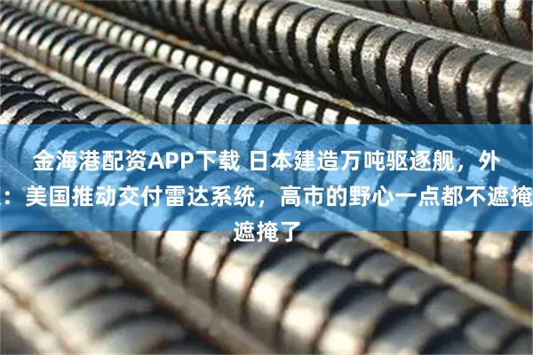 金海港配资APP下载 日本建造万吨驱逐舰，外媒：美国推动交付雷达系统，高市的野心一点都不遮掩了