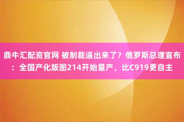 鼎牛汇配资官网 被制裁逼出来了？俄罗斯总理宣布：全国产化版图214开始量产，比C919更自主