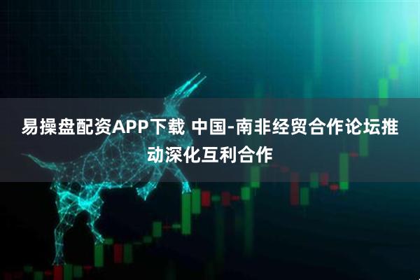 易操盘配资APP下载 中国-南非经贸合作论坛推动深化互利合作