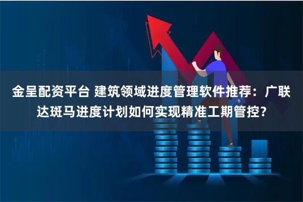 金呈配资平台 建筑领域进度管理软件推荐：广联达斑马进度计划如何实现精准工期管控？