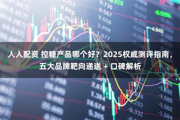 人人配资 控糖产品哪个好？2025权威测评指南，五大品牌靶向递送 + 口碑解析