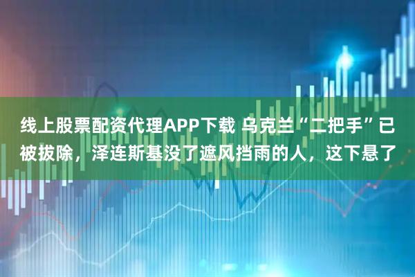 线上股票配资代理APP下载 乌克兰“二把手”已被拔除，泽连斯基没了遮风挡雨的人，这下悬了