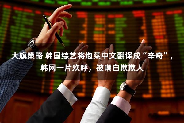 大旗策略 韩国综艺将泡菜中文翻译成“辛奇”，韩网一片欢呼，被嘲自欺欺人