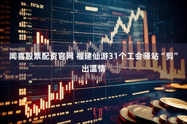 闻喜股票配资官网 福建仙游31个工会驿站“剪”出温情