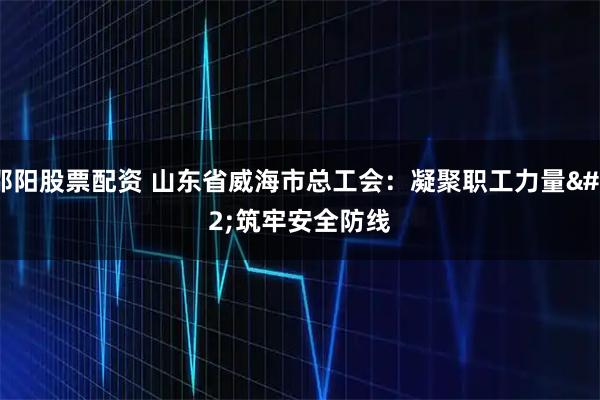邵阳股票配资 山东省威海市总工会：凝聚职工力量 筑牢安全防线