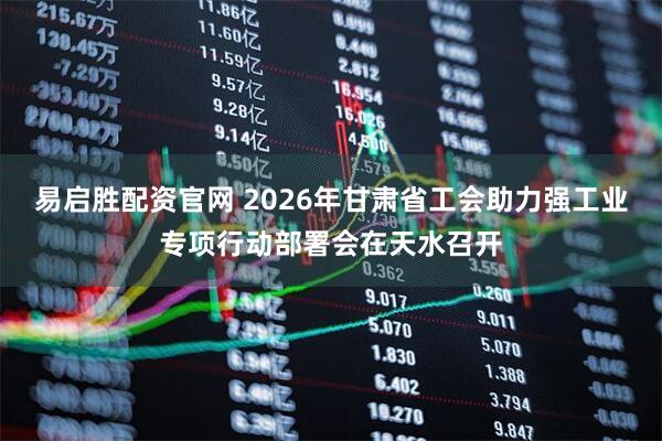 易启胜配资官网 2026年甘肃省工会助力强工业专项行动部署会在天水召开