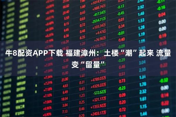 牛8配资APP下载 福建漳州：土楼“潮”起来 流量变“留量”