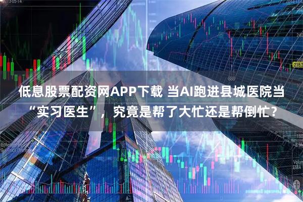 低息股票配资网APP下载 当AI跑进县城医院当“实习医生”，究竟是帮了大忙还是帮倒忙？
