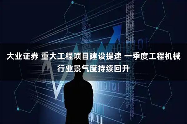 大业证券 重大工程项目建设提速 一季度工程机械行业景气度持续回升