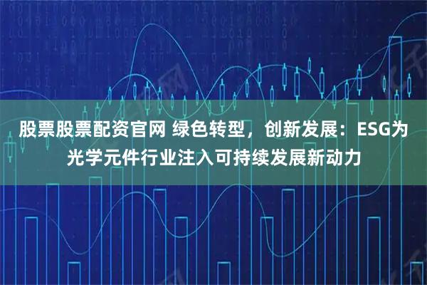 股票股票配资官网 绿色转型，创新发展：ESG为光学元件行业注入可持续发展新动力