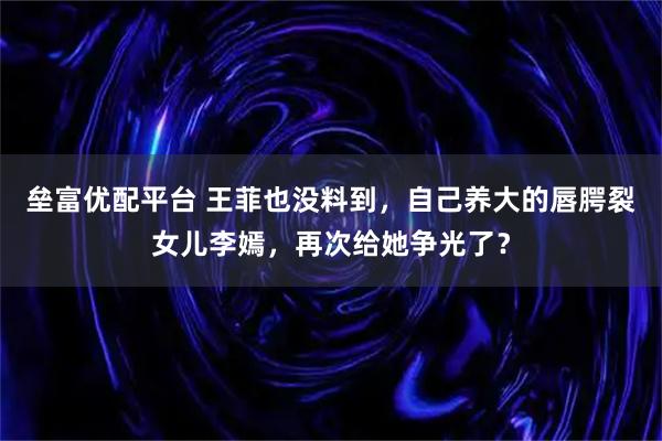 垒富优配平台 王菲也没料到，自己养大的唇腭裂女儿李嫣，再次给她争光了？