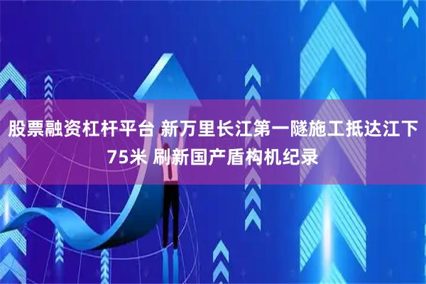 股票融资杠杆平台 新万里长江第一隧施工抵达江下75米 刷新国产盾构机纪录