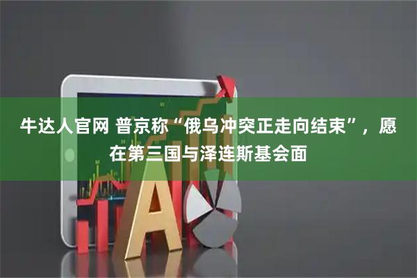 牛达人官网 普京称“俄乌冲突正走向结束”，愿在第三国与泽连斯基会面