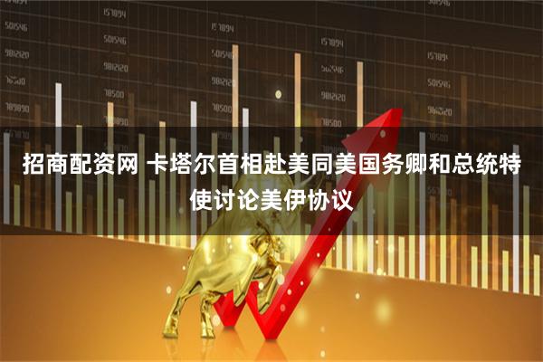 招商配资网 卡塔尔首相赴美同美国务卿和总统特使讨论美伊协议